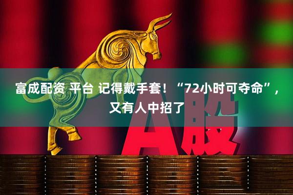 富成配资 平台 记得戴手套！“72小时可夺命”，又有人中招了