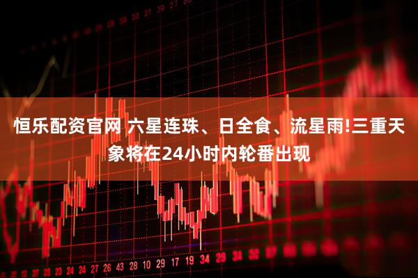 恒乐配资官网 六星连珠、日全食、流星雨!三重天象将在24小时内轮番出现