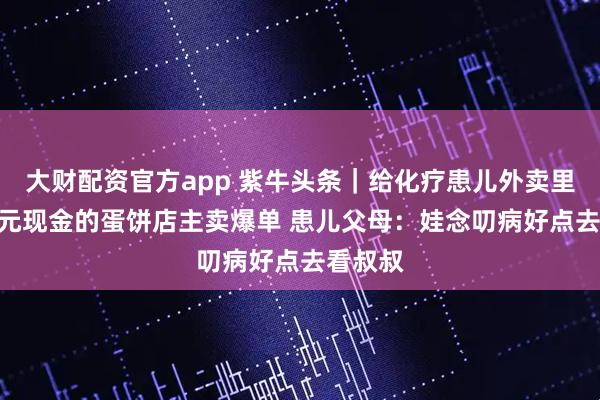 大财配资官方app 紫牛头条｜给化疗患儿外卖里塞100元现金的蛋饼店主卖爆单 患儿父母：娃念叨病好点去看叔叔